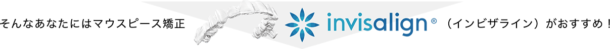 そんなあなたにはマウスピース矯正 invisalign(インビザライン)がおすすめ！